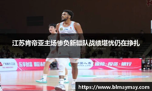 江苏肯帝亚主场惨负新疆队战绩堪忧仍在挣扎
