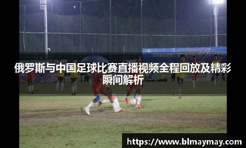 俄罗斯与中国足球比赛直播视频全程回放及精彩瞬间解析