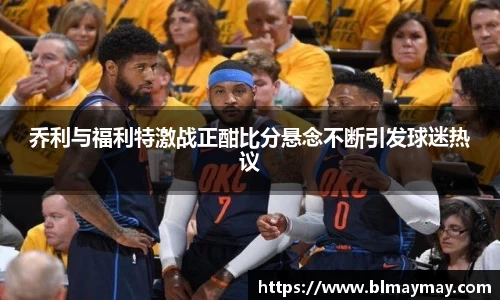 乔利与福利特激战正酣比分悬念不断引发球迷热议