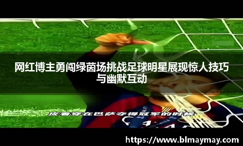 网红博主勇闯绿茵场挑战足球明星展现惊人技巧与幽默互动