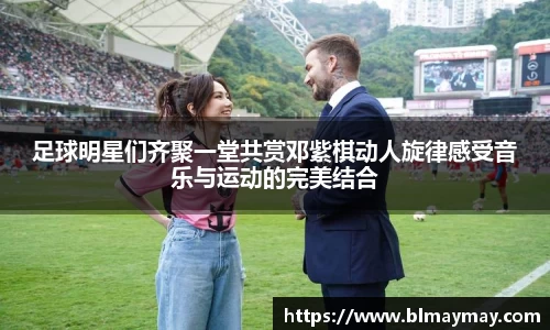 足球明星们齐聚一堂共赏邓紫棋动人旋律感受音乐与运动的完美结合